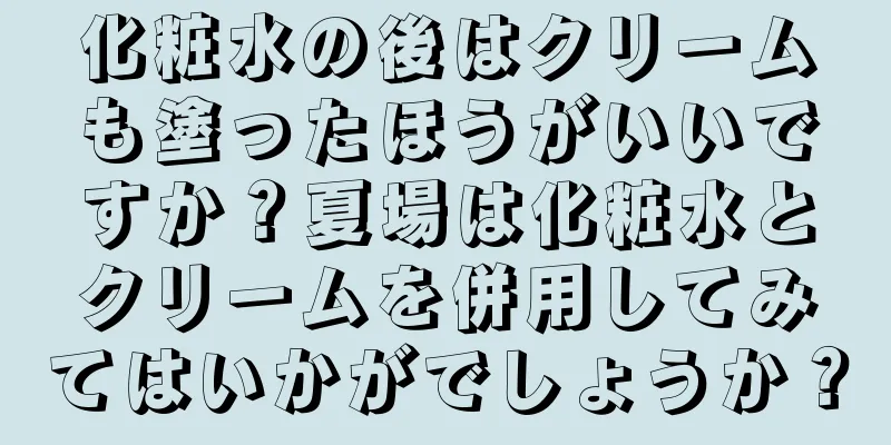 化粧水の後はクリームも塗ったほうがいいですか？夏場は化粧水とクリームを併用してみてはいかがでしょうか？