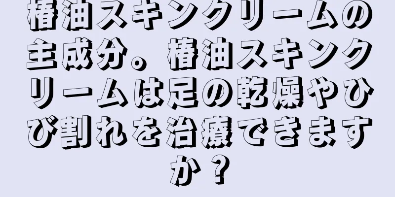 椿油スキンクリームの主成分。椿油スキンクリームは足の乾燥やひび割れを治療できますか？