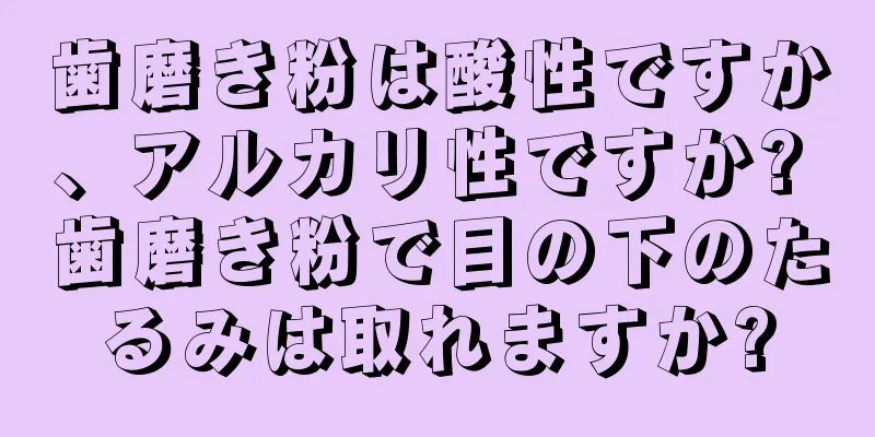 歯磨き粉は酸性ですか、アルカリ性ですか? 歯磨き粉で目の下のたるみは取れますか?