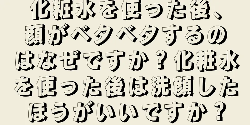 化粧水を使った後、顔がベタベタするのはなぜですか？化粧水を使った後は洗顔したほうがいいですか？