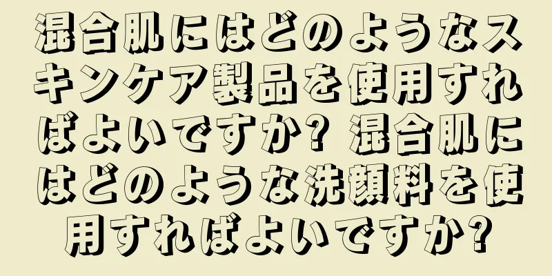 混合肌にはどのようなスキンケア製品を使用すればよいですか? 混合肌にはどのような洗顔料を使用すればよいですか?