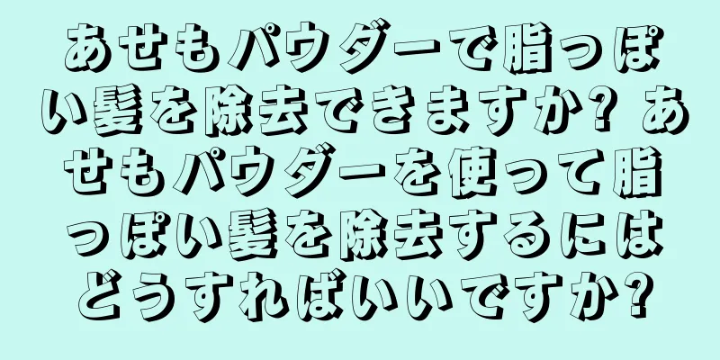 あせもパウダーで脂っぽい髪を除去できますか? あせもパウダーを使って脂っぽい髪を除去するにはどうすればいいですか?