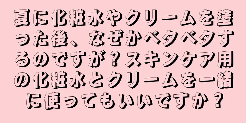 夏に化粧水やクリームを塗った後、なぜかベタベタするのですが？スキンケア用の化粧水とクリームを一緒に使ってもいいですか？