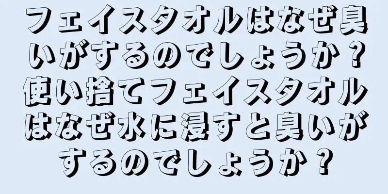 フェイスタオルはなぜ臭いがするのでしょうか？使い捨てフェイスタオルはなぜ水に浸すと臭いがするのでしょうか？