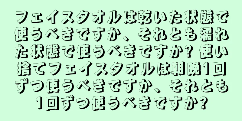 フェイスタオルは乾いた状態で使うべきですか、それとも濡れた状態で使うべきですか? 使い捨てフェイスタオルは朝晩1回ずつ使うべきですか、それとも1回ずつ使うべきですか?