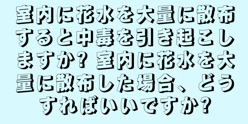 室内に花水を大量に散布すると中毒を引き起こしますか? 室内に花水を大量に散布した場合、どうすればいいですか?