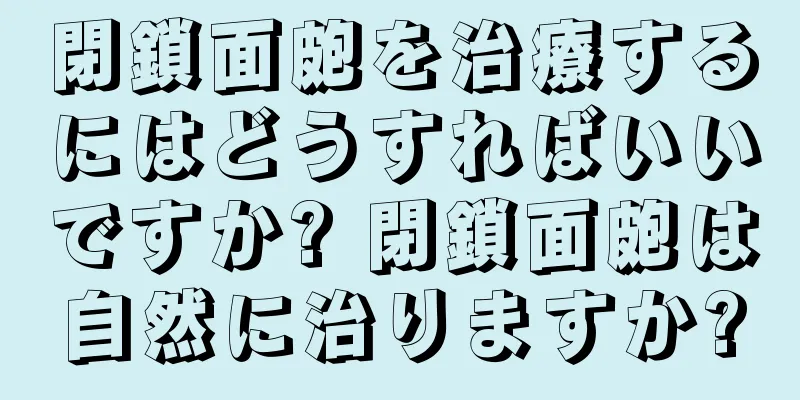 閉鎖面皰を治療するにはどうすればいいですか? 閉鎖面皰は自然に治りますか?