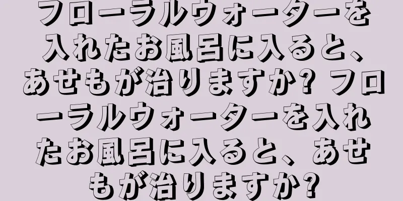 フローラルウォーターを入れたお風呂に入ると、あせもが治りますか? フローラルウォーターを入れたお風呂に入ると、あせもが治りますか?