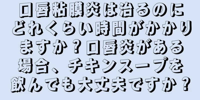 口唇粘膜炎は治るのにどれくらい時間がかかりますか？口唇炎がある場合、チキンスープを飲んでも大丈夫ですか？