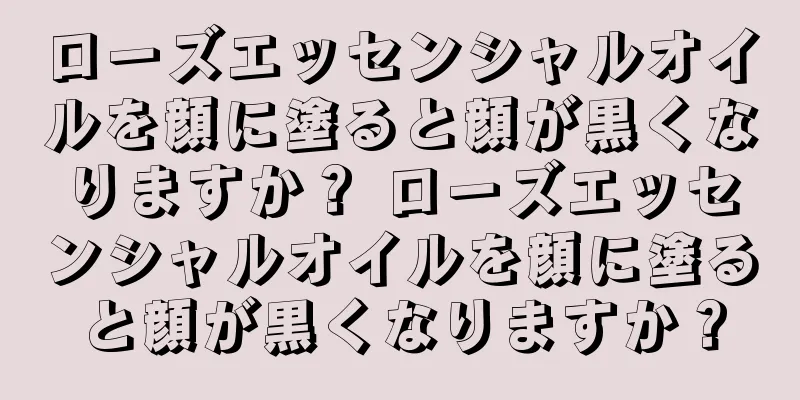 ローズエッセンシャルオイルを顔に塗ると顔が黒くなりますか？ ローズエッセンシャルオイルを顔に塗ると顔が黒くなりますか？