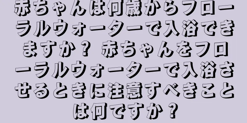 赤ちゃんは何歳からフローラルウォーターで入浴できますか？ 赤ちゃんをフローラルウォーターで入浴させるときに注意すべきことは何ですか？