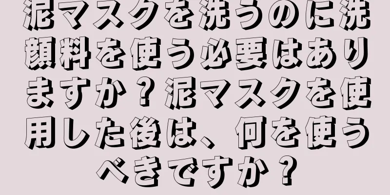 泥マスクを洗うのに洗顔料を使う必要はありますか？泥マスクを使用した後は、何を使うべきですか？