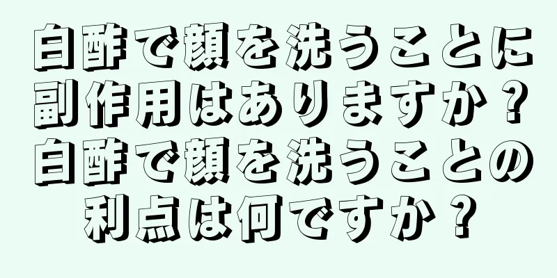 白酢で顔を洗うことに副作用はありますか？白酢で顔を洗うことの利点は何ですか？