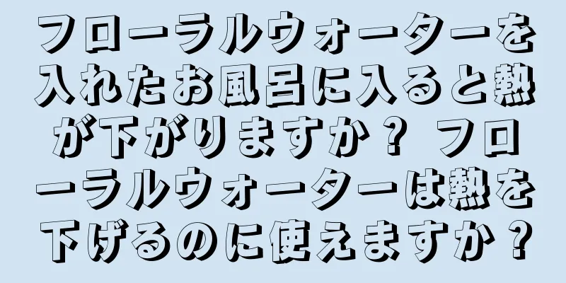 フローラルウォーターを入れたお風呂に入ると熱が下がりますか？ フローラルウォーターは熱を下げるのに使えますか？