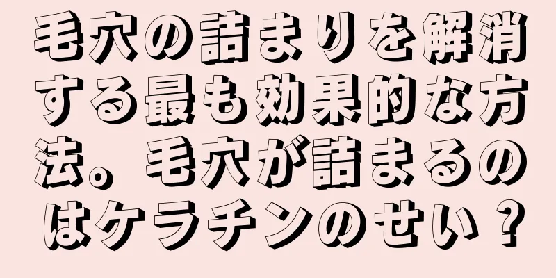 毛穴の詰まりを解消する最も効果的な方法。毛穴が詰まるのはケラチンのせい？