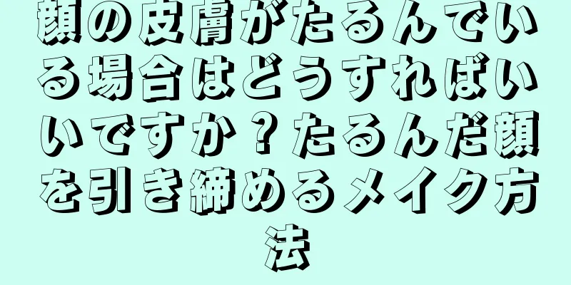 顔の皮膚がたるんでいる場合はどうすればいいですか？たるんだ顔を引き締めるメイク方法