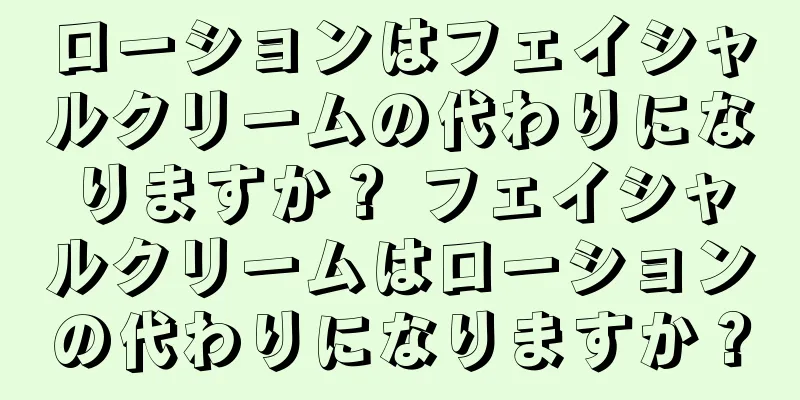 ローションはフェイシャルクリームの代わりになりますか？ フェイシャルクリームはローションの代わりになりますか？