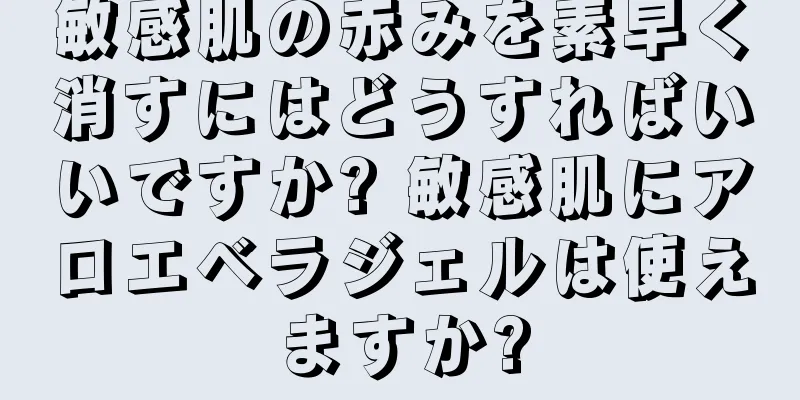 敏感肌の赤みを素早く消すにはどうすればいいですか? 敏感肌にアロエベラジェルは使えますか?