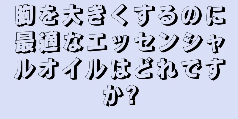 胸を大きくするのに最適なエッセンシャルオイルはどれですか?