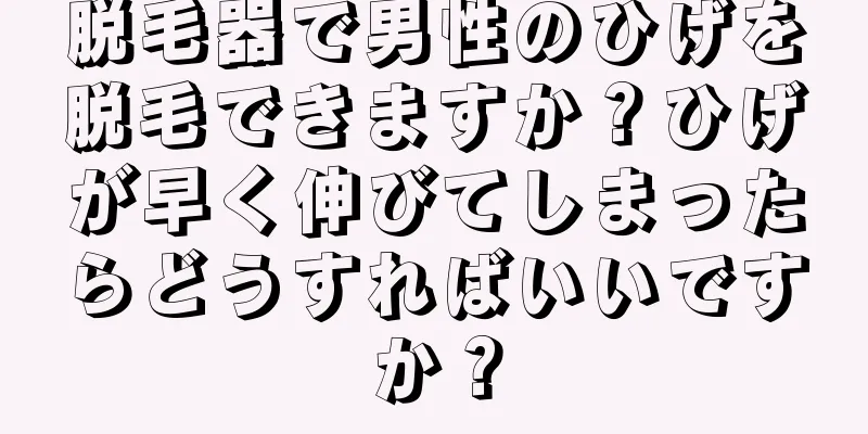 脱毛器で男性のひげを脱毛できますか？ひげが早く伸びてしまったらどうすればいいですか？