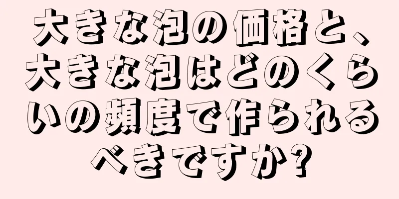 大きな泡の価格と、大きな泡はどのくらいの頻度で作られるべきですか?