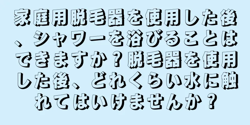 家庭用脱毛器を使用した後、シャワーを浴びることはできますか？脱毛器を使用した後、どれくらい水に触れてはいけませんか？