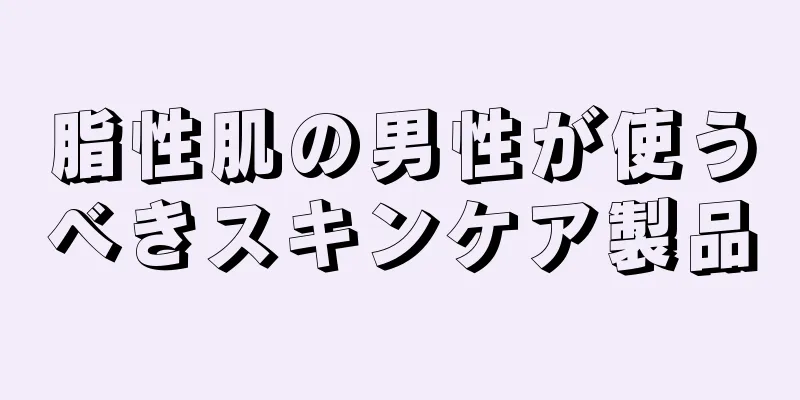 脂性肌の男性が使うべきスキンケア製品