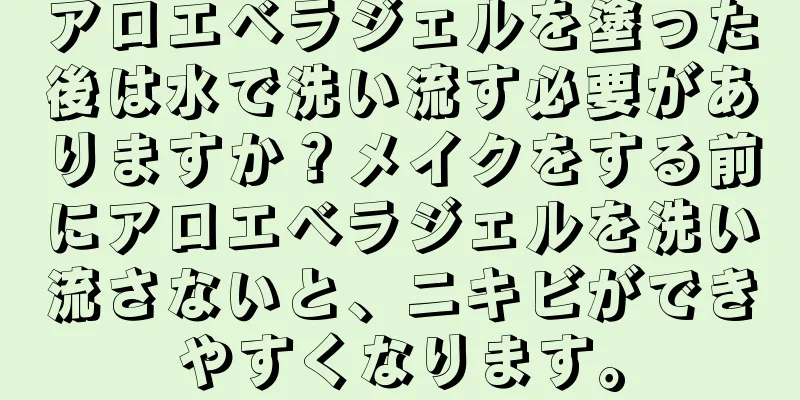 アロエベラジェルを塗った後は水で洗い流す必要がありますか？メイクをする前にアロエベラジェルを洗い流さないと、ニキビができやすくなります。