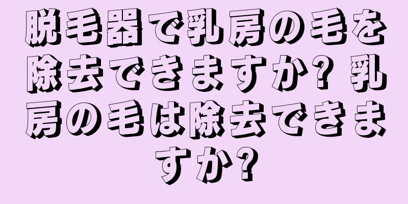 脱毛器で乳房の毛を除去できますか? 乳房の毛は除去できますか?