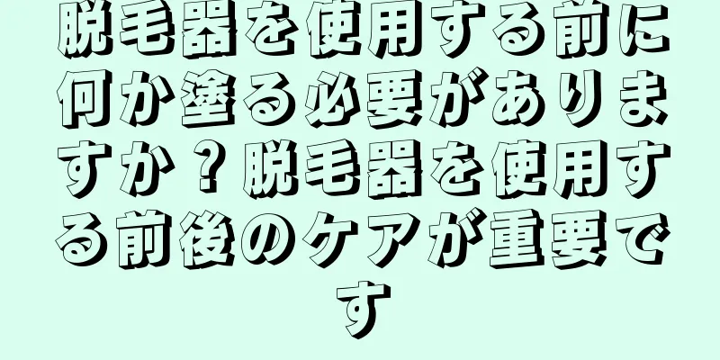 脱毛器を使用する前に何か塗る必要がありますか？脱毛器を使用する前後のケアが重要です