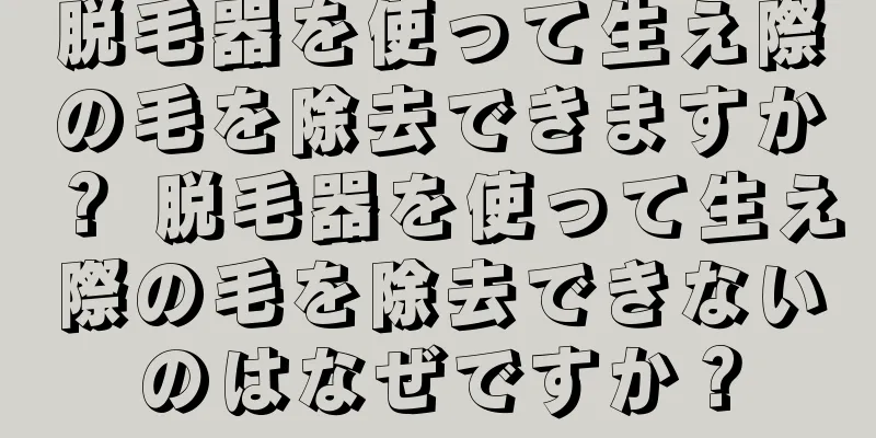 脱毛器を使って生え際の毛を除去できますか？ 脱毛器を使って生え際の毛を除去できないのはなぜですか？