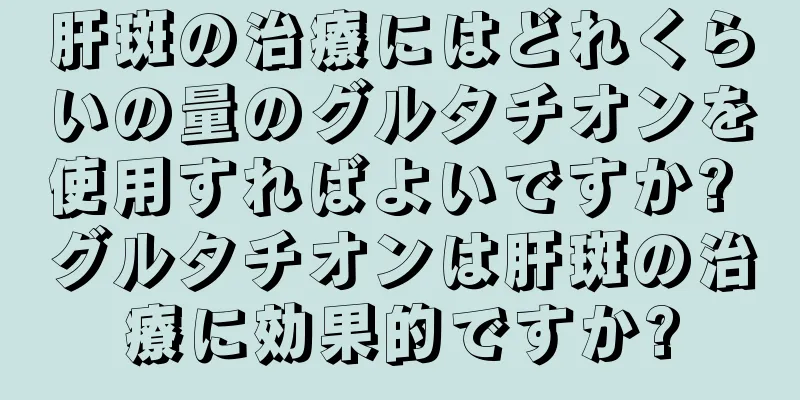 肝斑の治療にはどれくらいの量のグルタチオンを使用すればよいですか? グルタチオンは肝斑の治療に効果的ですか?