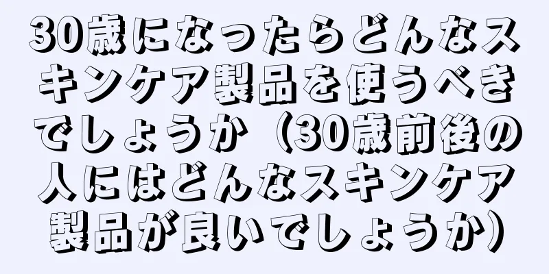 30歳になったらどんなスキンケア製品を使うべきでしょうか（30歳前後の人にはどんなスキンケア製品が良いでしょうか）