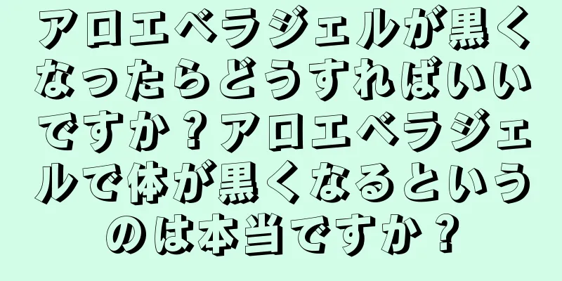 アロエベラジェルが黒くなったらどうすればいいですか？アロエベラジェルで体が黒くなるというのは本当ですか？