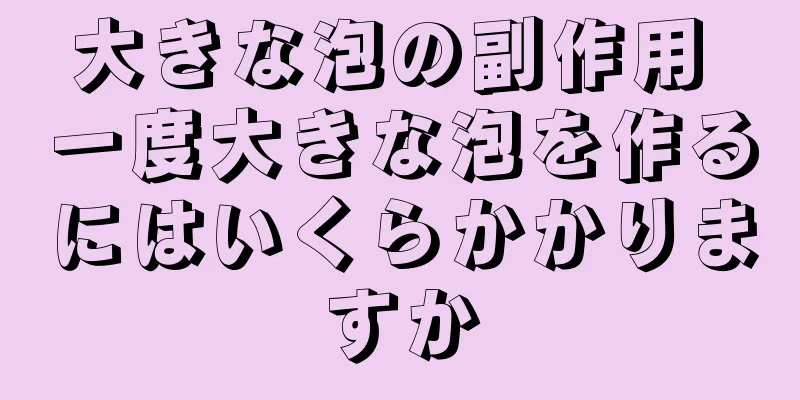 大きな泡の副作用 一度大きな泡を作るにはいくらかかりますか