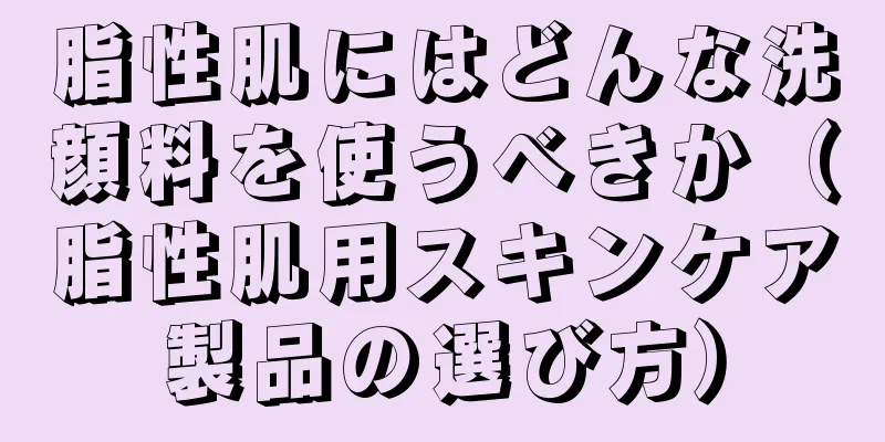 脂性肌にはどんな洗顔料を使うべきか（脂性肌用スキンケア製品の選び方）