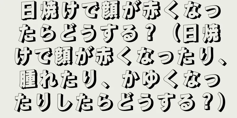 日焼けで顔が赤くなったらどうする？（日焼けで顔が赤くなったり、腫れたり、かゆくなったりしたらどうする？）