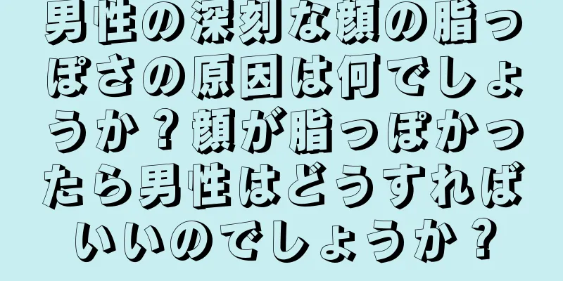 男性の深刻な顔の脂っぽさの原因は何でしょうか？顔が脂っぽかったら男性はどうすればいいのでしょうか？