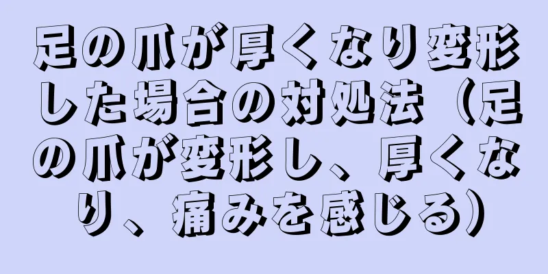 足の爪が厚くなり変形した場合の対処法（足の爪が変形し、厚くなり、痛みを感じる）