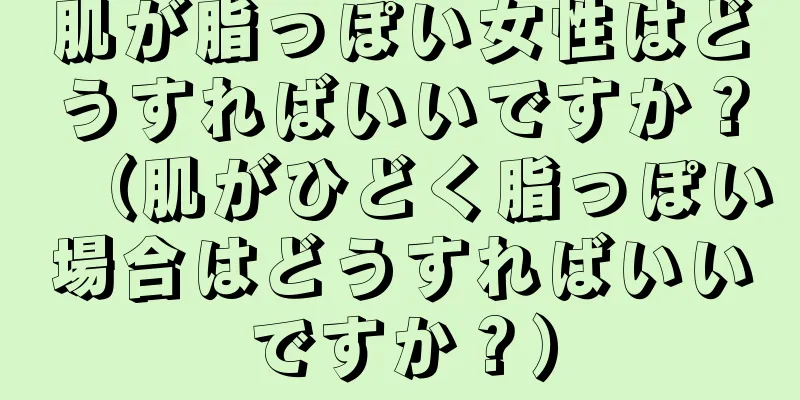 肌が脂っぽい女性はどうすればいいですか？（肌がひどく脂っぽい場合はどうすればいいですか？）