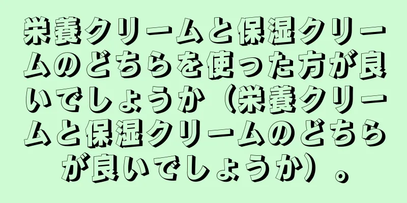 栄養クリームと保湿クリームのどちらを使った方が良いでしょうか（栄養クリームと保湿クリームのどちらが良いでしょうか）。