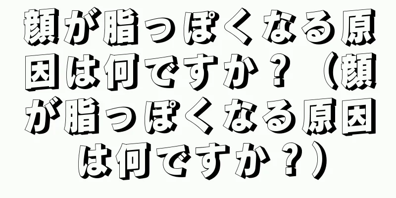 顔が脂っぽくなる原因は何ですか？（顔が脂っぽくなる原因は何ですか？）