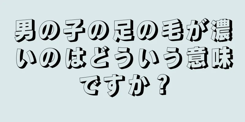 男の子の足の毛が濃いのはどういう意味ですか？