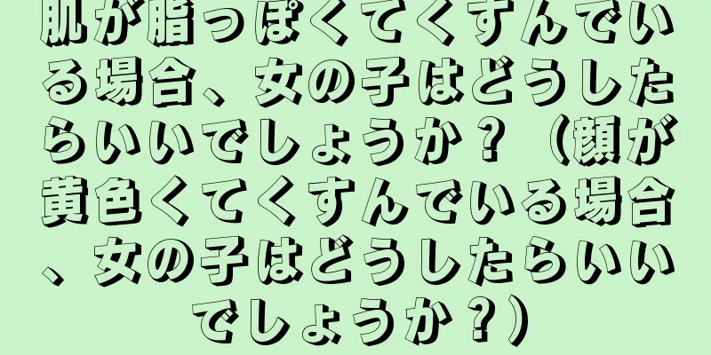 肌が脂っぽくてくすんでいる場合、女の子はどうしたらいいでしょうか？（顔が黄色くてくすんでいる場合、女の子はどうしたらいいでしょうか？）