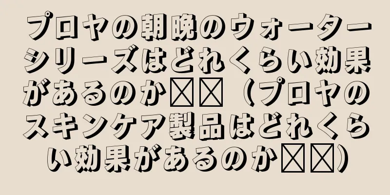 プロヤの朝晩のウォーターシリーズはどれくらい効果があるのか​​（プロヤのスキンケア製品はどれくらい効果があるのか​​）