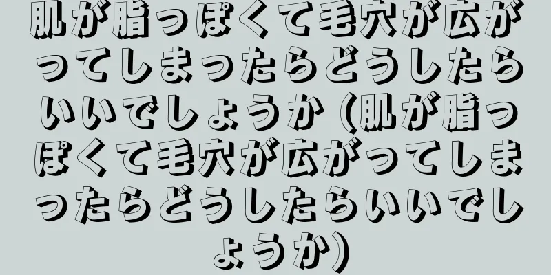 肌が脂っぽくて毛穴が広がってしまったらどうしたらいいでしょうか (肌が脂っぽくて毛穴が広がってしまったらどうしたらいいでしょうか)