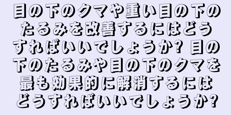 目の下のクマや重い目の下のたるみを改善するにはどうすればいいでしょうか? 目の下のたるみや目の下のクマを最も効果的に解消するにはどうすればいいでしょうか?