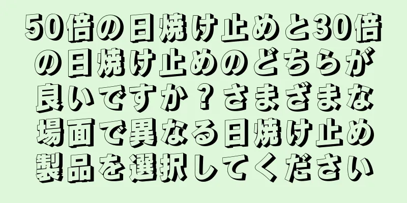 50倍の日焼け止めと30倍の日焼け止めのどちらが良いですか？さまざまな場面で異なる日焼け止め製品を選択してください