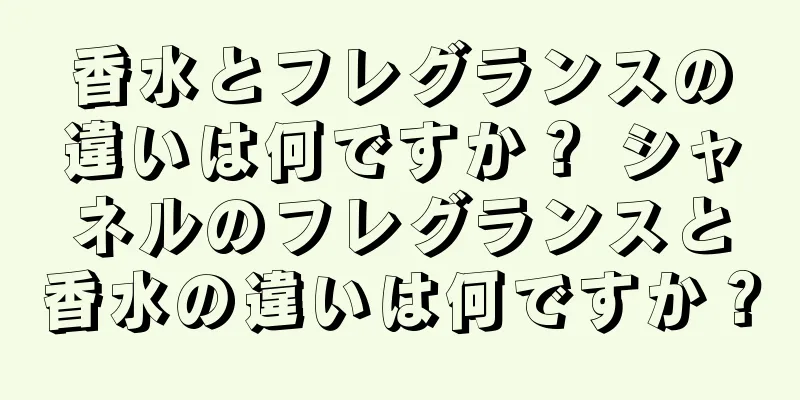 香水とフレグランスの違いは何ですか？ シャネルのフレグランスと香水の違いは何ですか？