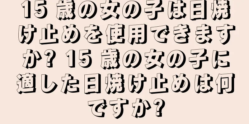 15 歳の女の子は日焼け止めを使用できますか? 15 歳の女の子に適した日焼け止めは何ですか?